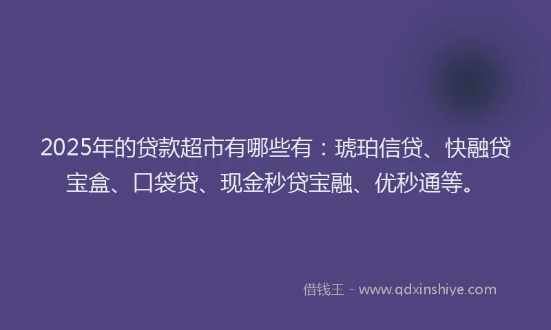 2025年的贷款超市有哪些有：琥珀信贷、快融贷宝盒、口袋贷、现金秒贷宝融、优秒通等。