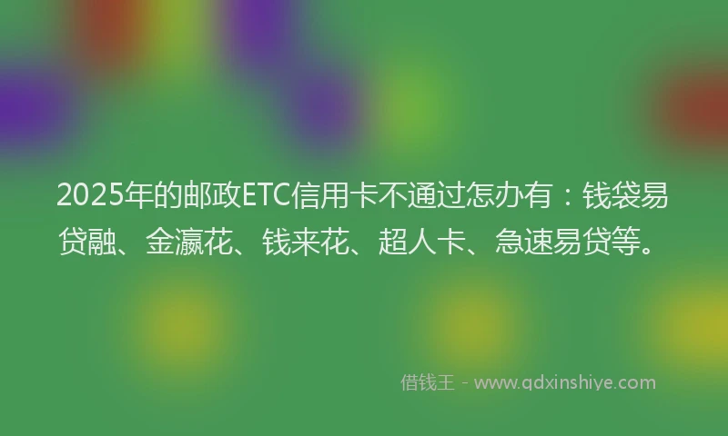 2025年的邮政ETC信用卡不通过怎办有：钱袋易贷融、金瀛花、钱来花、超人卡、急速易贷等。