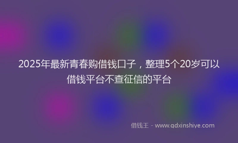 2025年最新青春购借钱口子，整理5个20岁可以借钱平台不查征信的平台