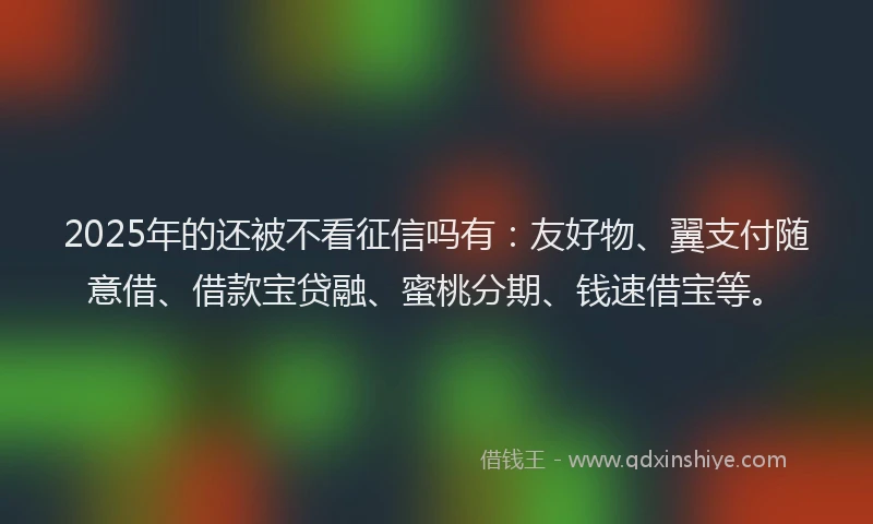2025年的还被不看征信吗有：友好物、翼支付随意借、借款宝贷融、蜜桃分期、钱速借宝等。