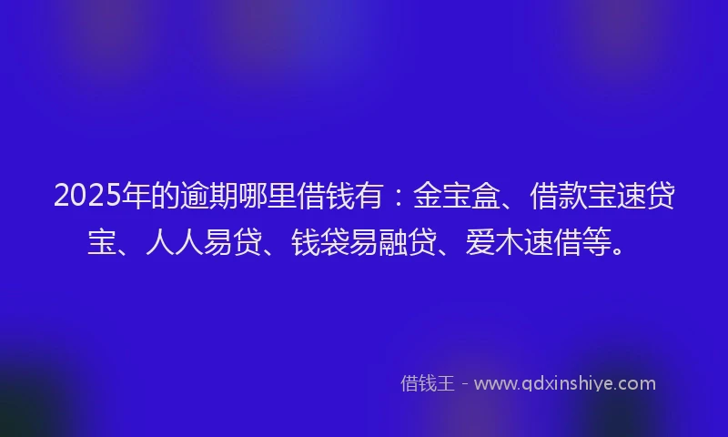 2025年的逾期哪里借钱有：金宝盒、借款宝速贷宝、人人易贷、钱袋易融贷、爱木速借等。