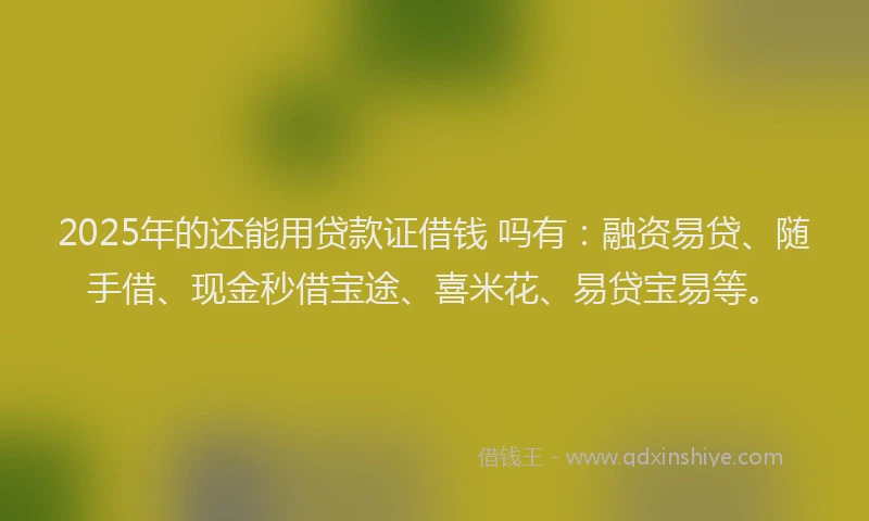 2025年的还能用贷款证借钱 吗有：融资易贷、随手借、现金秒借宝途、喜米花、易贷宝易等。
