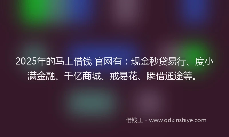 2025年的马上借钱 官网有：现金秒贷易行、度小满金融、千亿商城、戒易花、瞬借通途等。