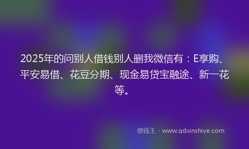 2025年的问别人借钱别人删我微信有：E享购、平安易借、花豆分期、现金易贷宝融途、新一花等。