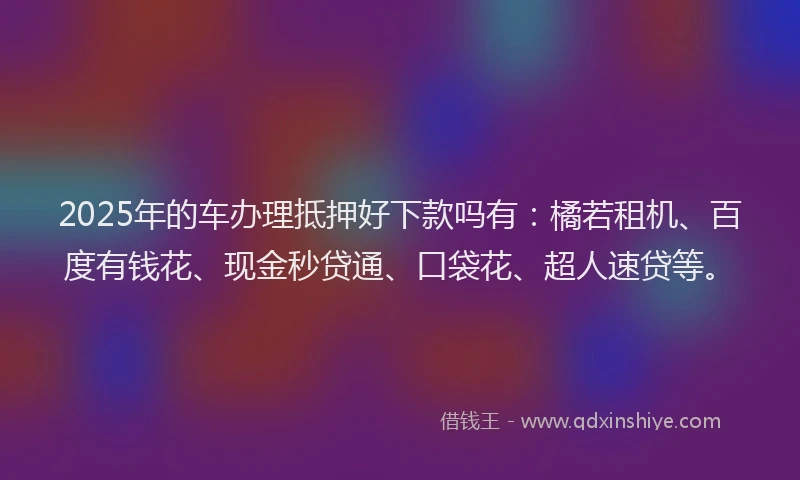 2025年的车办理抵押好下款吗有：橘若租机、百度有钱花、现金秒贷通、口袋花、超人速贷等。