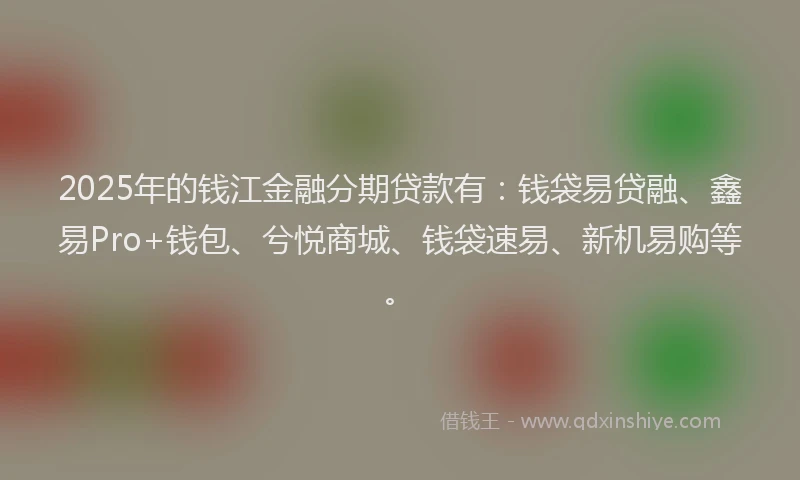 2025年的钱江金融分期贷款有：钱袋易贷融、鑫易Pro+钱包、兮悦商城、钱袋速易、新机易购等。
