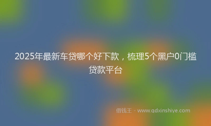 2025年最新车贷哪个好下款，梳理5个黑户0门槛贷款平台
