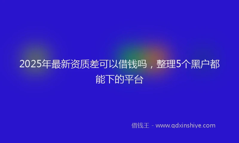 2025年最新资质差可以借钱吗，整理5个黑户都能下的平台