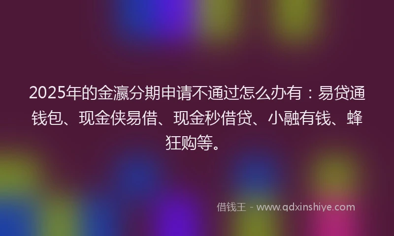 2025年的金瀛分期申请不通过怎么办有：易贷通钱包、现金侠易借、现金秒借贷、小融有钱、蜂狂购等。