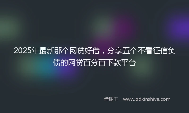 2025年最新那个网贷好借，分享五个不看征信负债的网贷百分百下款平台