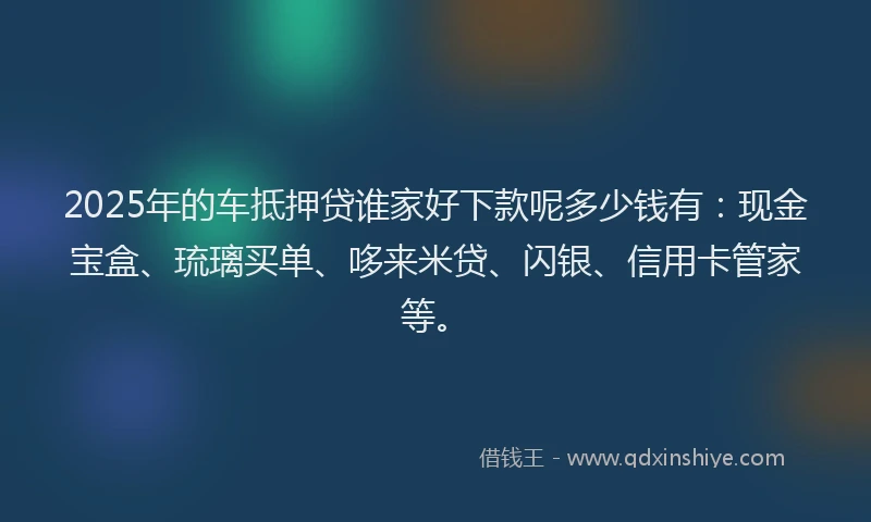 2025年的车抵押贷谁家好下款呢多少钱有：现金宝盒、琉璃买单、哆来米贷、闪银、信用卡管家等。