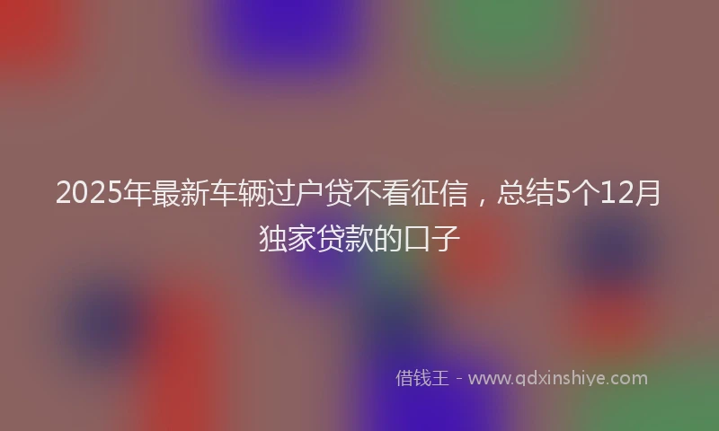 2025年最新车辆过户贷不看征信，总结5个12月独家贷款的口子
