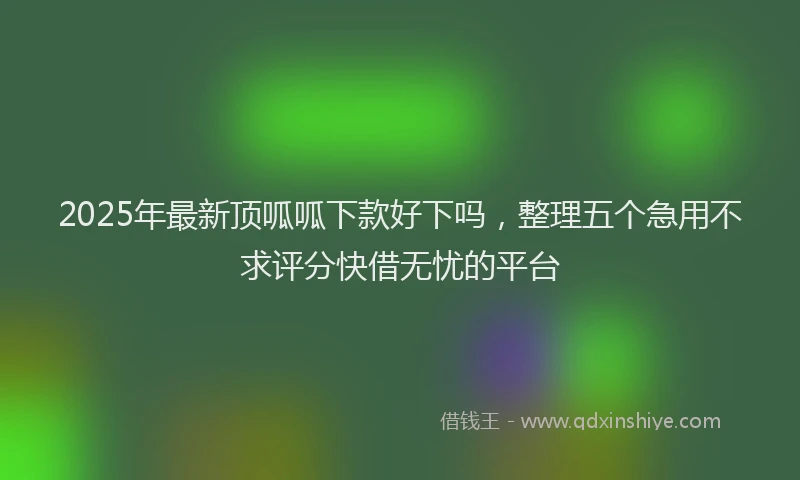 2025年最新顶呱呱下款好下吗，整理五个急用不求评分快借无忧的平台