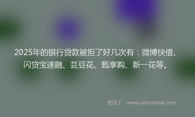 2025年的银行贷款被拒了好几次有：微博快借、闪贷宝速融、芸豆花、甄享购、新一花等。