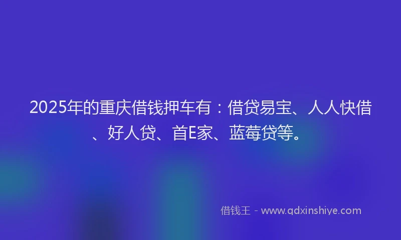 2025年的重庆借钱押车有：借贷易宝、人人快借、好人贷、首E家、蓝莓贷等。