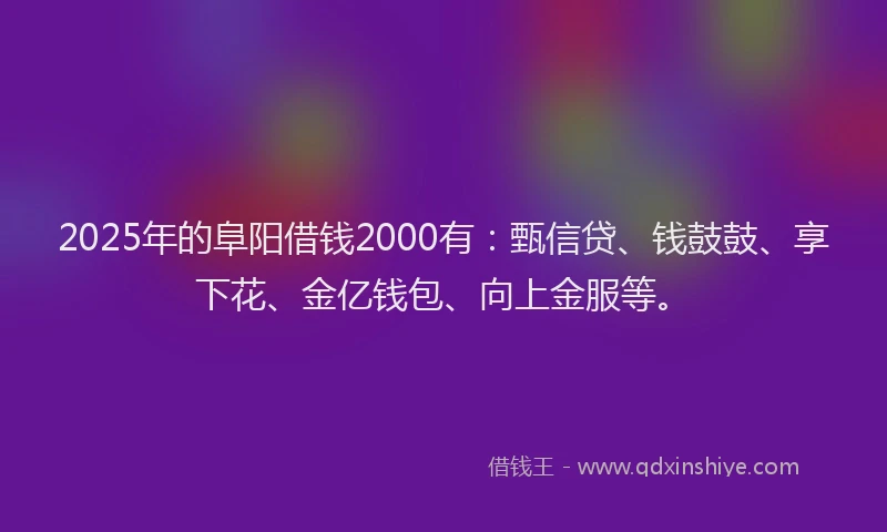 2025年的阜阳借钱2000有：甄信贷、钱鼓鼓、享下花、金亿钱包、向上金服等。