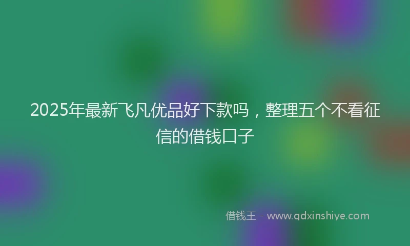 2025年最新飞凡优品好下款吗，整理五个不看征信的借钱口子