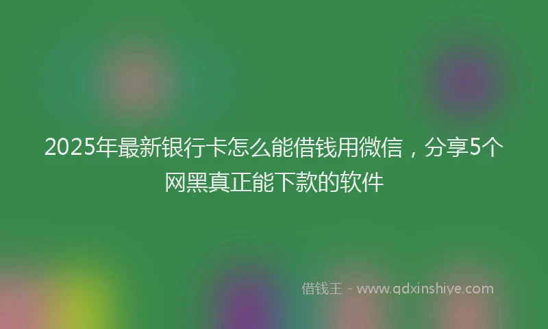 2025年最新银行卡怎么能借钱用微信，分享5个网黑真正能下款的软件