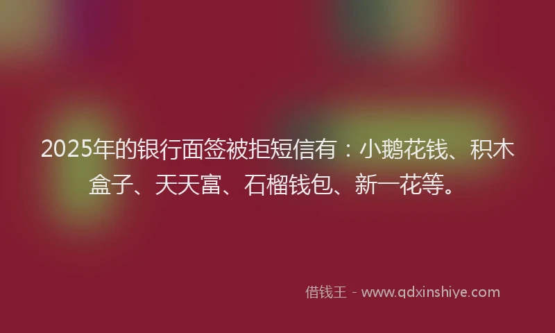 2025年的银行面签被拒短信有：小鹅花钱、积木盒子、天天富、石榴钱包、新一花等。