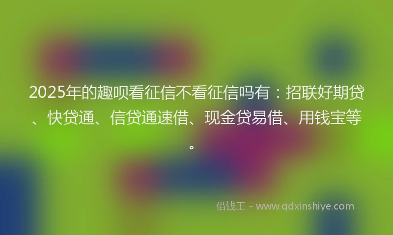 2025年的趣呗看征信不看征信吗有：招联好期贷、快贷通、信贷通速借、现金贷易借、用钱宝等。