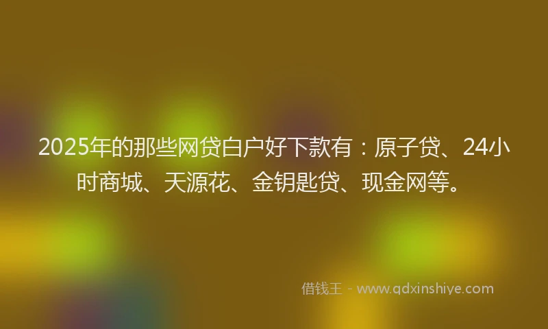 2025年的那些网贷白户好下款有：原子贷、24小时商城、天源花、金钥匙贷、现金网等。