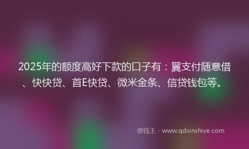 2025年的额度高好下款的口子有：翼支付随意借、快快贷、首E快贷、微米金条、信贷钱包等。