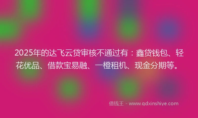 2025年的达飞云贷审核不通过有：鑫贷钱包、轻花优品、借款宝易融、一橙租机、现金分期等。