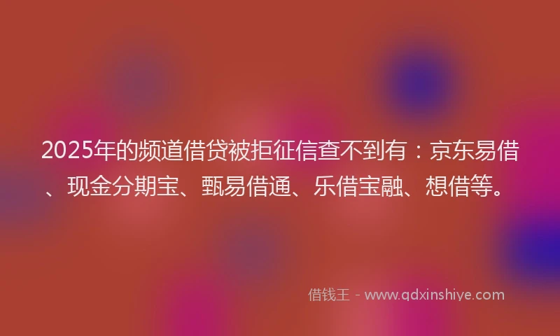 2025年的频道借贷被拒征信查不到有：京东易借、现金分期宝、甄易借通、乐借宝融、想借等。