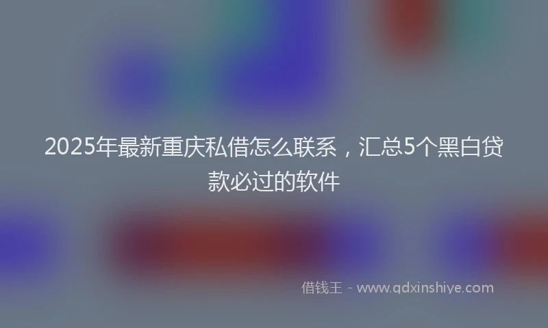 2025年最新重庆私借怎么联系，汇总5个黑白贷款必过的软件