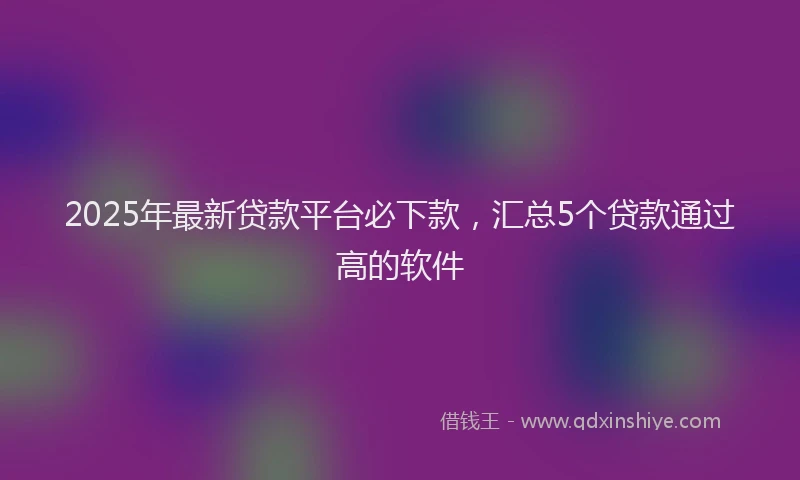 2025年最新贷款平台必下款，汇总5个贷款通过高的软件