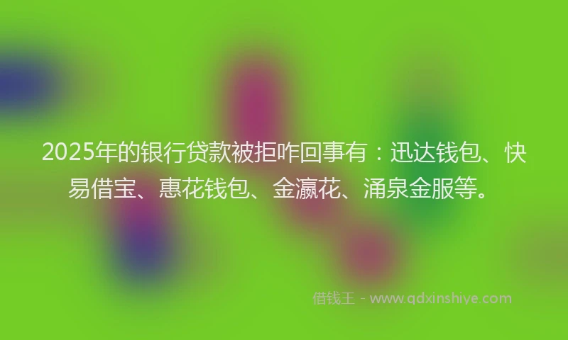 2025年的银行贷款被拒咋回事有：迅达钱包、快易借宝、惠花钱包、金瀛花、涌泉金服等。