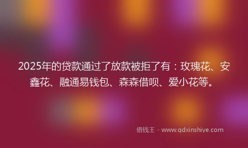 2025年的贷款通过了放款被拒了有：玫瑰花、安鑫花、融通易钱包、森森借呗、爱小花等。