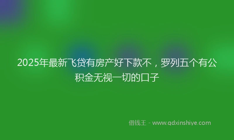 2025年最新飞贷有房产好下款不，罗列五个有公积金无视一切的口子