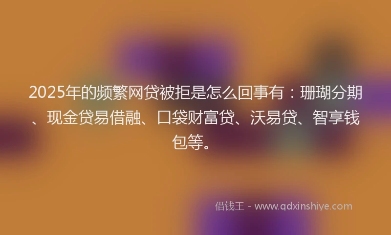 2025年的频繁网贷被拒是怎么回事有：珊瑚分期、现金贷易借融、口袋财富贷、沃易贷、智享钱包等。