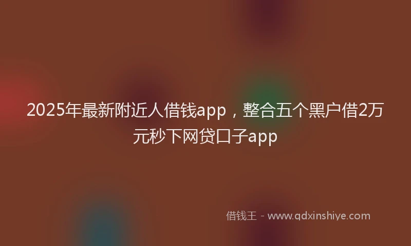 2025年最新附近人借钱app，整合五个黑户借2万元秒下网贷口子app