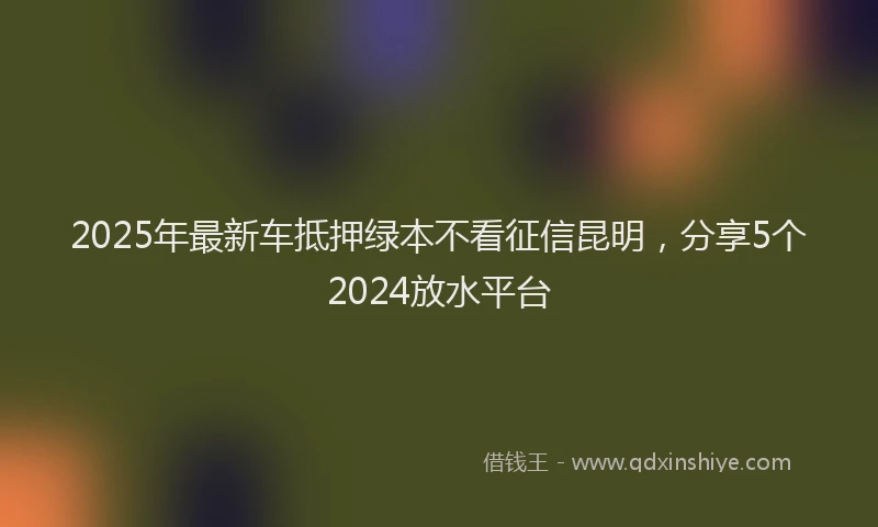 2025年最新车抵押绿本不看征信昆明，分享5个2024放水平台
