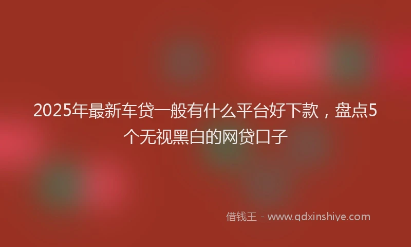 2025年最新车贷一般有什么平台好下款，盘点5个无视黑白的网贷口子