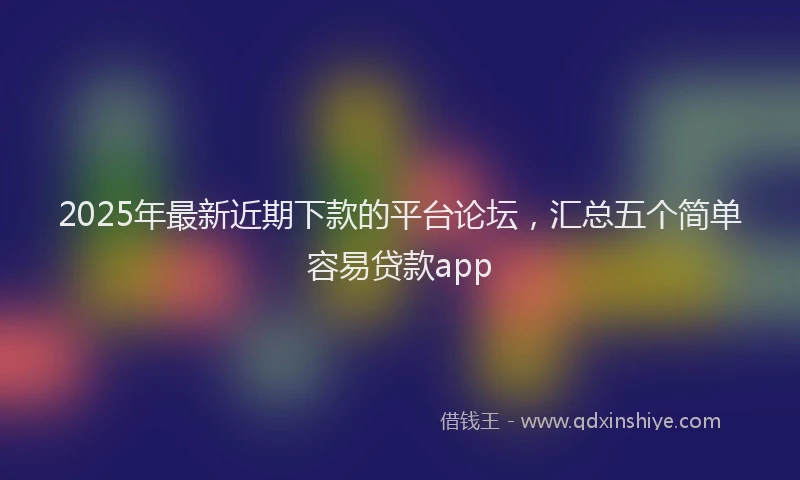 2025年最新近期下款的平台论坛，汇总五个简单容易贷款app