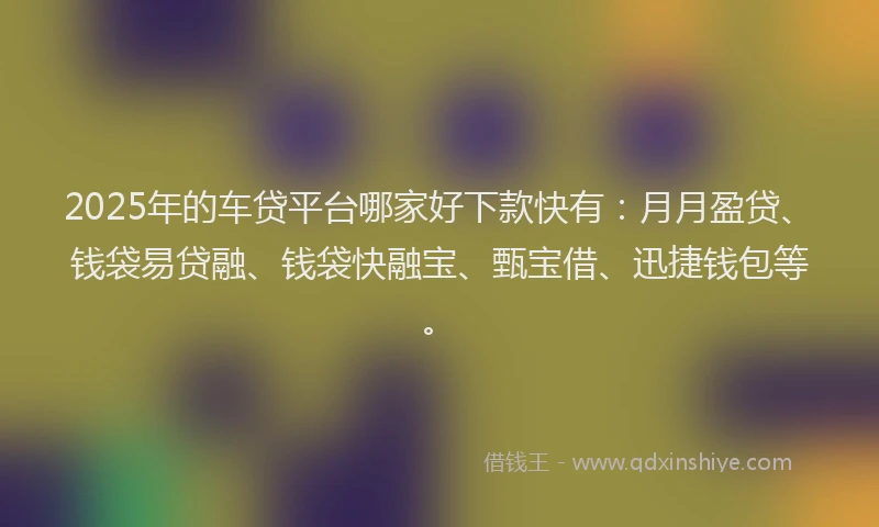 2025年的车贷平台哪家好下款快有：月月盈贷、钱袋易贷融、钱袋快融宝、甄宝借、迅捷钱包等。