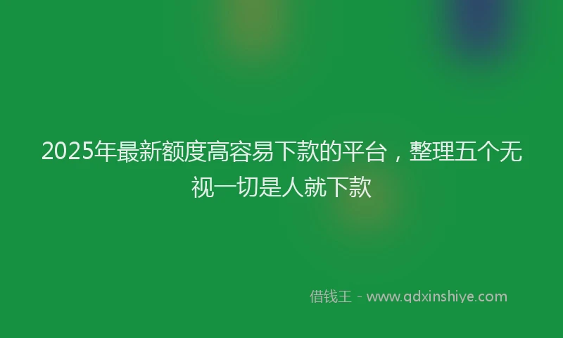 2025年最新额度高容易下款的平台，整理五个无视一切是人就下款