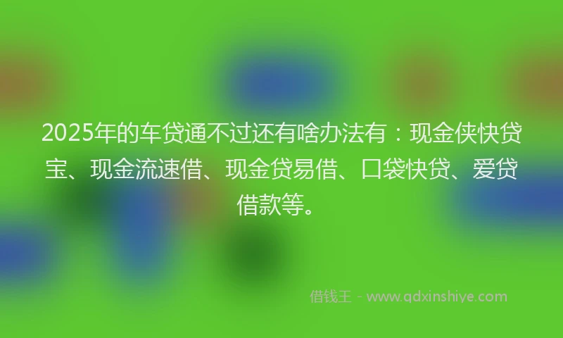 2025年的车贷通不过还有啥办法有：现金侠快贷宝、现金流速借、现金贷易借、口袋快贷、爱贷借款等。