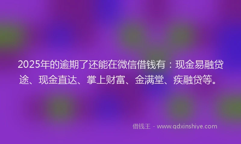 2025年的逾期了还能在微信借钱有：现金易融贷途、现金直达、掌上财富、金满堂、疾融贷等。