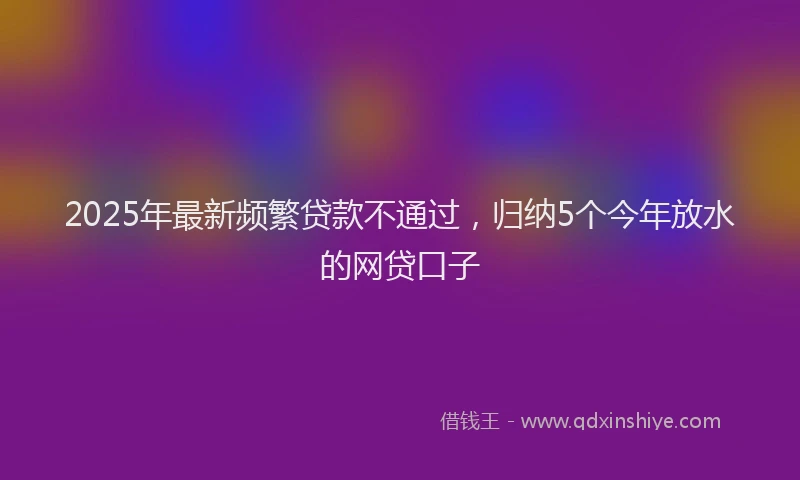 2025年最新频繁贷款不通过，归纳5个今年放水的网贷口子