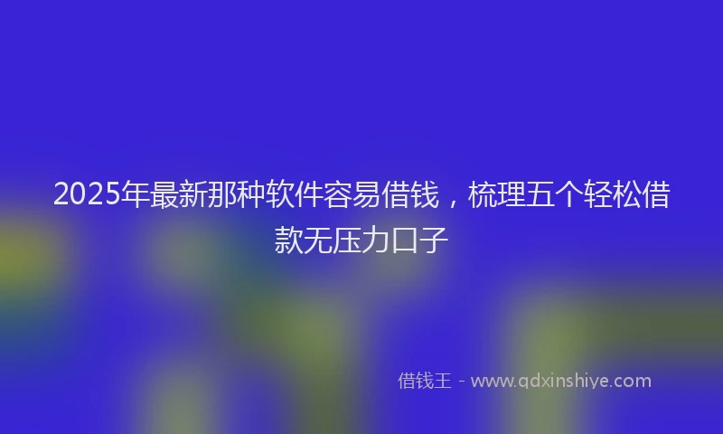 2025年最新那种软件容易借钱，梳理五个轻松借款无压力口子