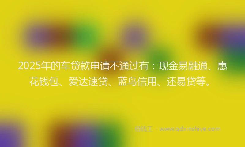 2025年的车贷款申请不通过有：现金易融通、惠花钱包、爱达速贷、蓝鸟信用、还易贷等。