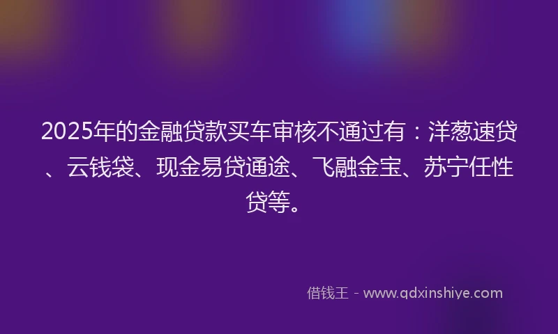 2025年的金融贷款买车审核不通过有：洋葱速贷、云钱袋、现金易贷通途、飞融金宝、苏宁任性贷等。