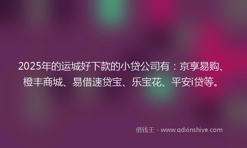 2025年的运城好下款的小贷公司有：京享易购、橙丰商城、易借速贷宝、乐宝花、平安i贷等。