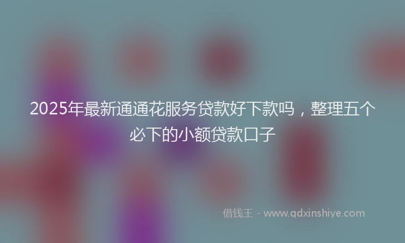 2025年最新通通花服务贷款好下款吗，整理五个必下的小额贷款口子