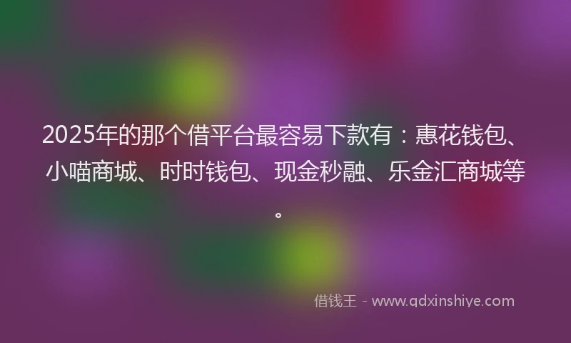 2025年的那个借平台最容易下款有：惠花钱包、小喵商城、时时钱包、现金秒融、乐金汇商城等。