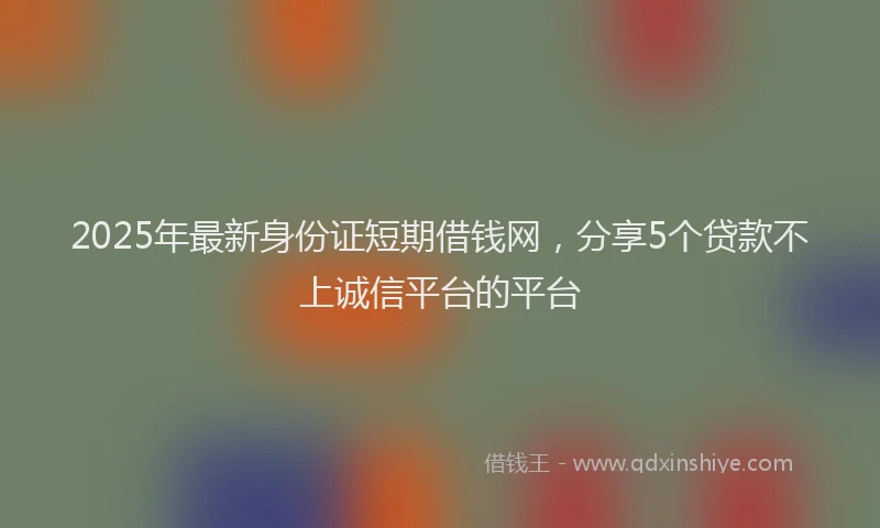 2025年最新身份证短期借钱网，分享5个贷款不上诚信平台的平台